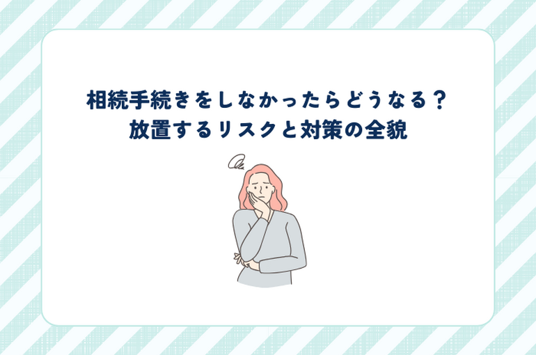 相続手続きをしなかったらどうなる？放置するリスクと対策の全貌